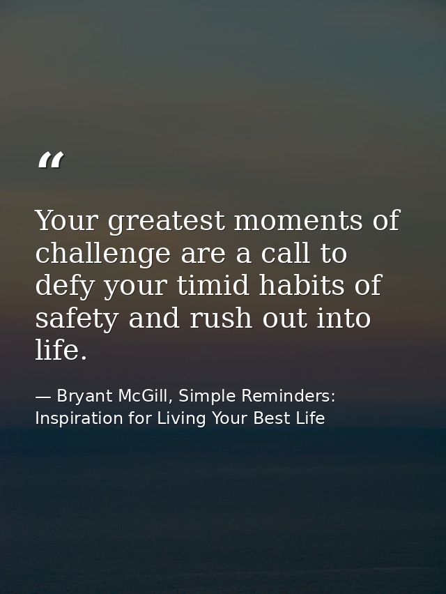 Your greatest moments of challenge are a call to defy your timid habits of safety and rush out into life. — Bryant McGill, Simple Reminders: Inspiration for Living Your Best Life