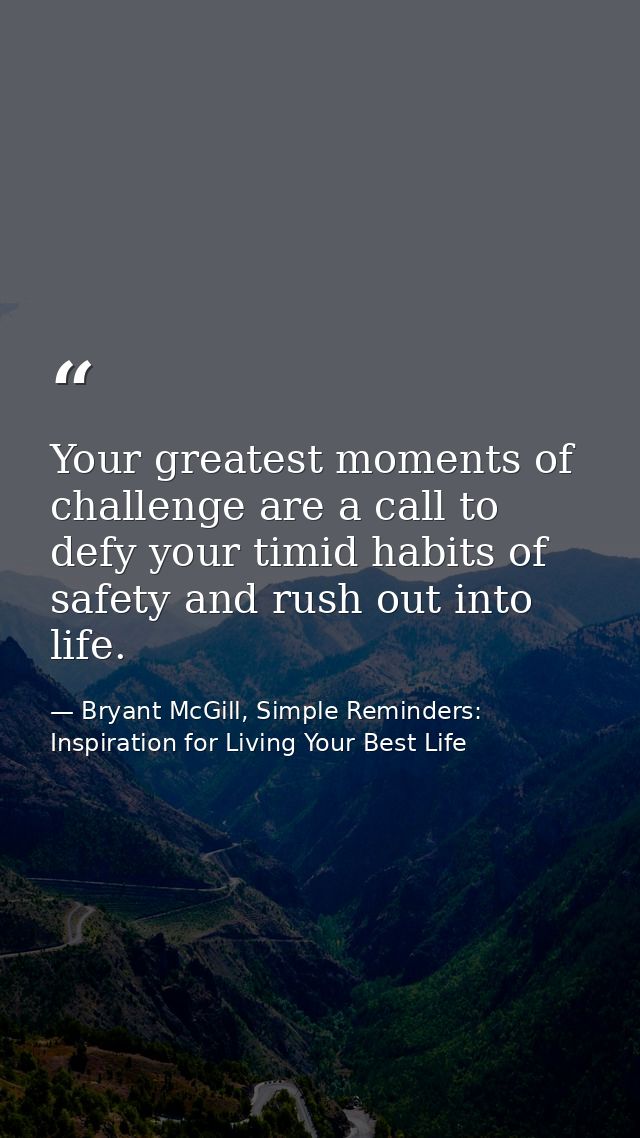 Your greatest moments of challenge are a call to defy your timid habits of safety and rush out into life. — Bryant McGill, Simple Reminders: Inspiration for Living Your Best Life