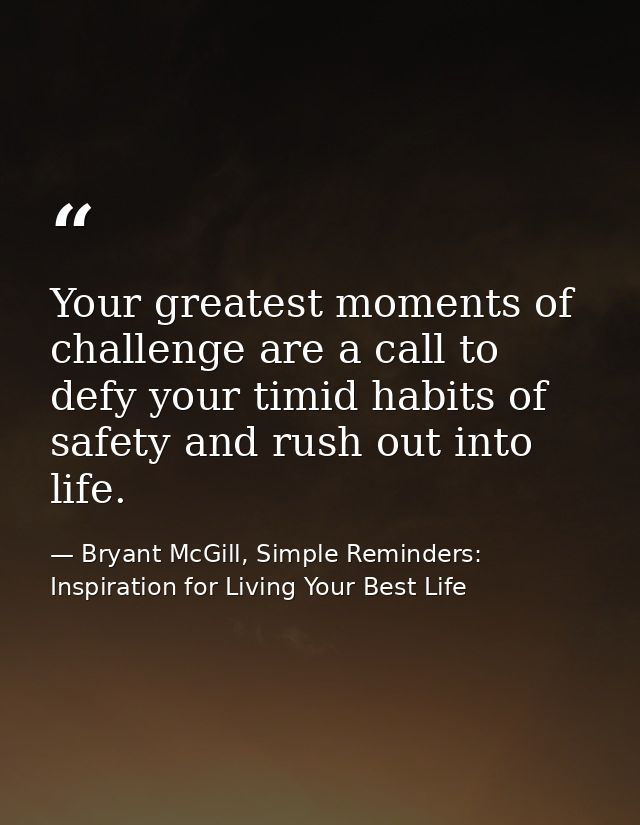Your greatest moments of challenge are a call to defy your timid habits of safety and rush out into life. — Bryant McGill, Simple Reminders: Inspiration for Living Your Best Life