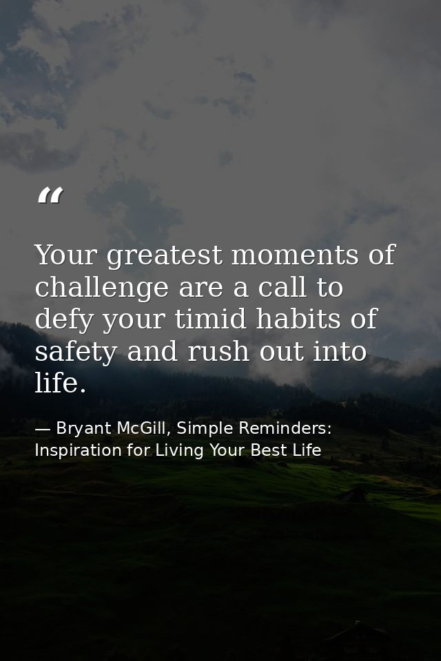 Your greatest moments of challenge are a call to defy your timid habits of safety and rush out into life. — Bryant McGill, Simple Reminders: Inspiration for Living Your Best Life