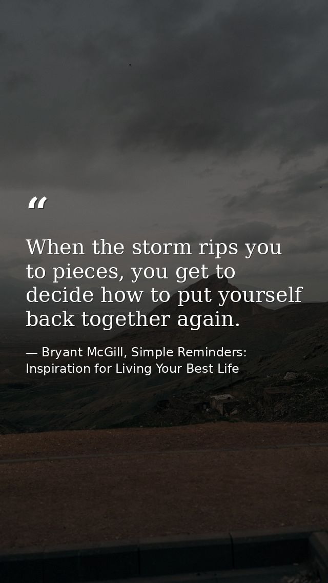 When the storm rips you to pieces, you get to decide how to put yourself back together again. — Bryant McGill, Simple Reminders: Inspiration for Living Your Best Life