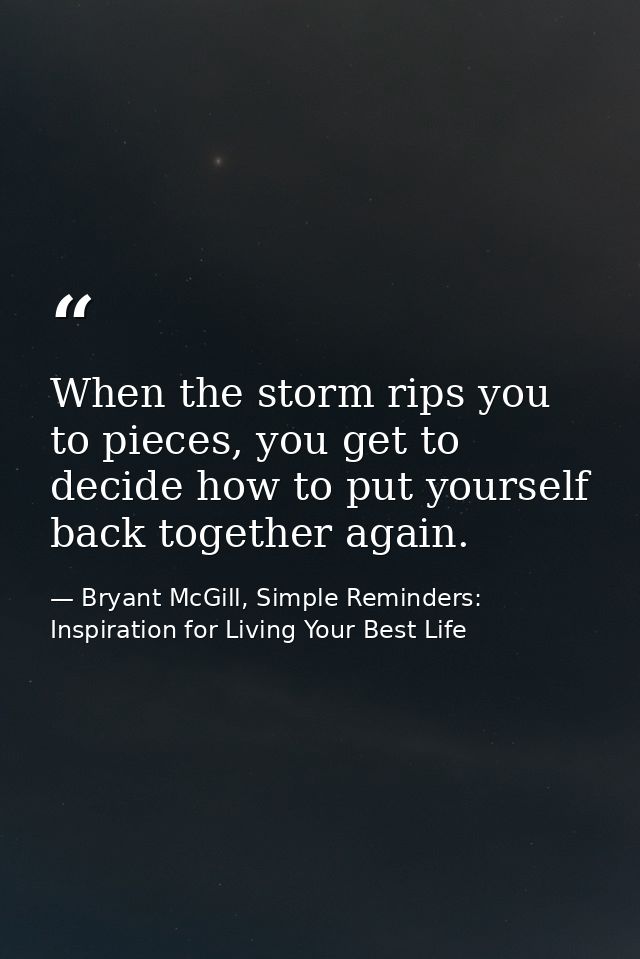 When the storm rips you to pieces, you get to decide how to put yourself back together again. — Bryant McGill, Simple Reminders: Inspiration for Living Your Best Life