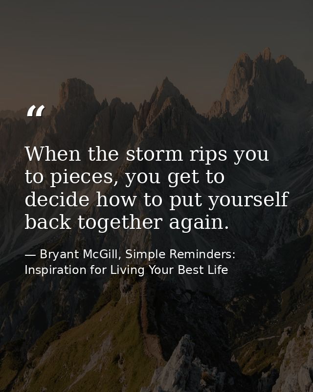 When the storm rips you to pieces, you get to decide how to put yourself back together again. — Bryant McGill, Simple Reminders: Inspiration for Living Your Best Life