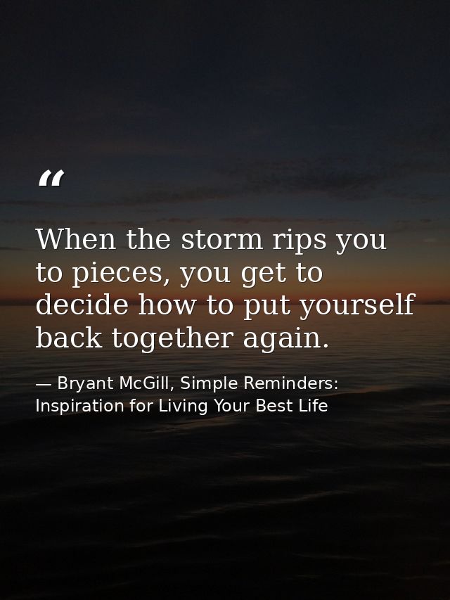 When the storm rips you to pieces, you get to decide how to put yourself back together again. — Bryant McGill, Simple Reminders: Inspiration for Living Your Best Life