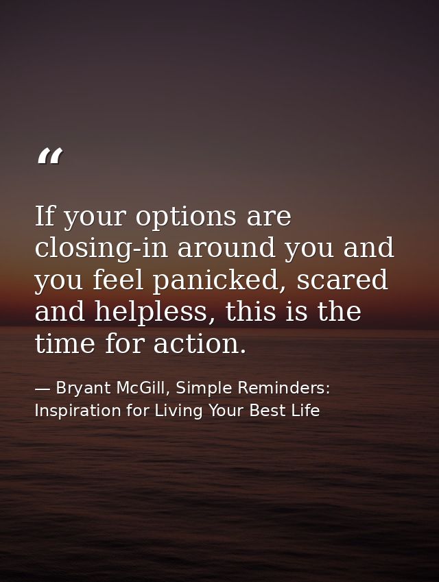 If your options are closing-in around you and you feel panicked, scared and helpless, this is the time for action. — Bryant McGill, Simple Reminders: Inspiration for Living Your Best Life