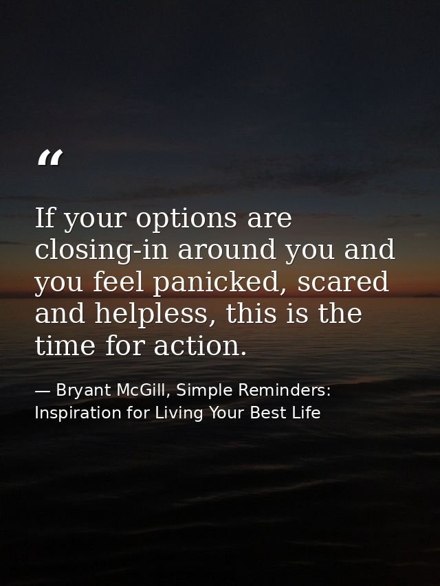 If your options are closing-in around you and you feel panicked, scared and helpless, this is the time for action. — Bryant McGill, Simple Reminders: Inspiration for Living Your Best Life