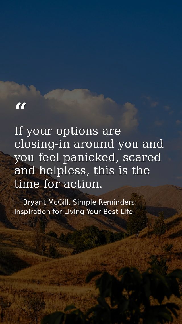 If your options are closing-in around you and you feel panicked, scared and helpless, this is the time for action. — Bryant McGill, Simple Reminders: Inspiration for Living Your Best Life