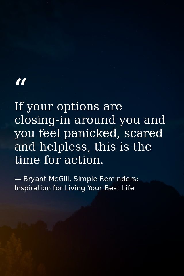 If your options are closing-in around you and you feel panicked, scared and helpless, this is the time for action. — Bryant McGill, Simple Reminders: Inspiration for Living Your Best Life