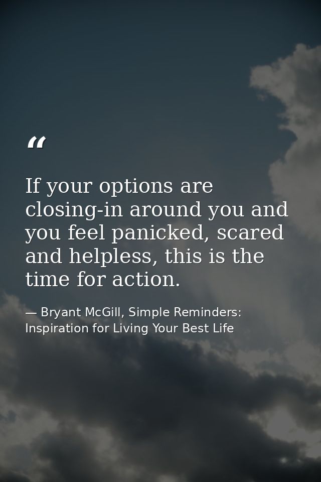 If your options are closing-in around you and you feel panicked, scared and helpless, this is the time for action. — Bryant McGill, Simple Reminders: Inspiration for Living Your Best Life