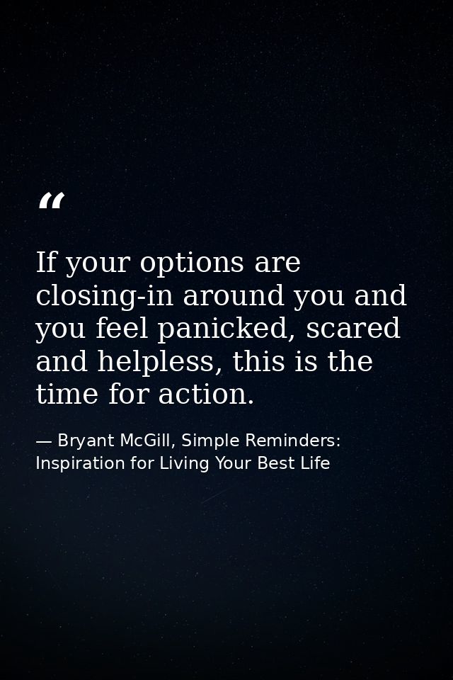 If your options are closing-in around you and you feel panicked, scared and helpless, this is the time for action. — Bryant McGill, Simple Reminders: Inspiration for Living Your Best Life