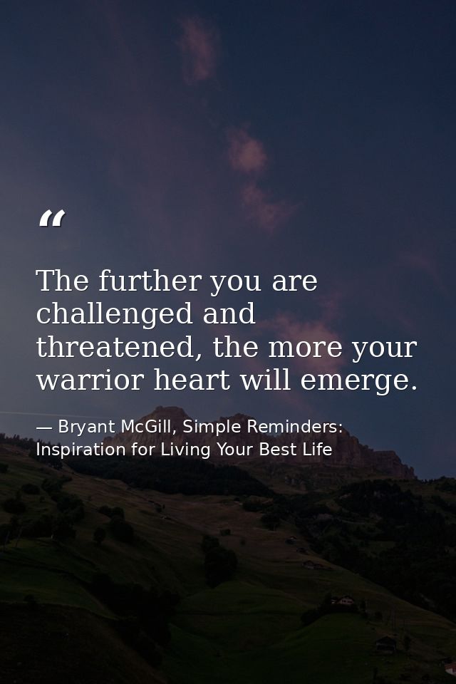 The further you are challenged and threatened, the more your warrior heart will emerge. — Bryant McGill, Simple Reminders: Inspiration for Living Your Best Life