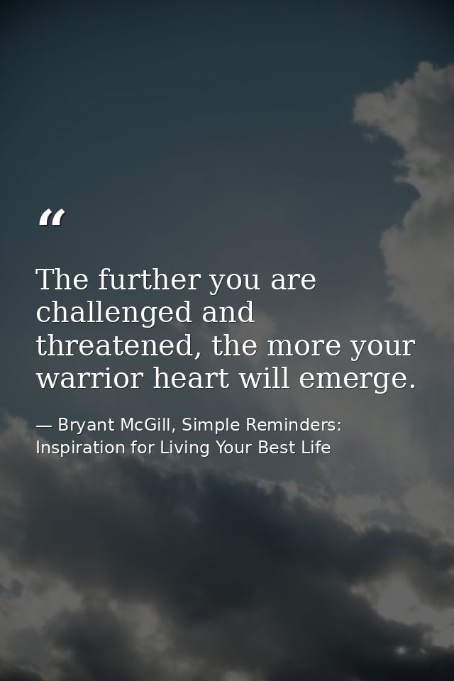 The further you are challenged and threatened, the more your warrior heart will emerge. — Bryant McGill, Simple Reminders: Inspiration for Living Your Best Life
