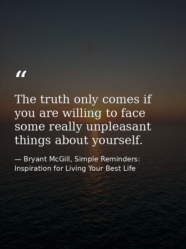 The truth only comes if you are willing to face some really unpleasant things about yourself. — Bryant McGill, Simple Reminders: Inspiration for Living Your Best Life