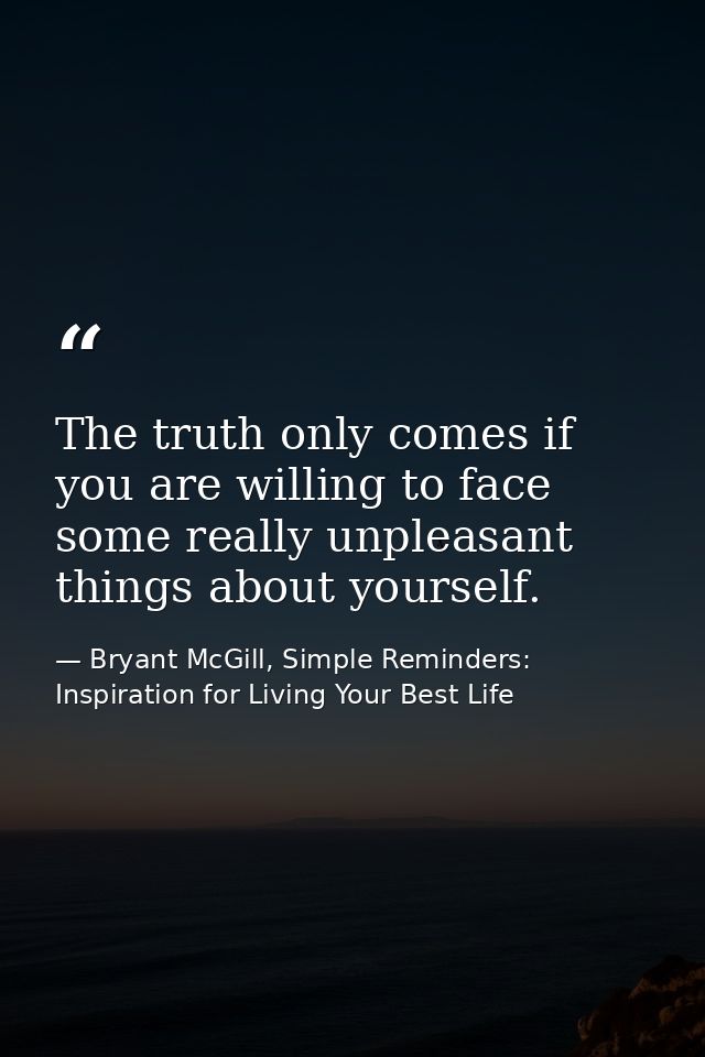 The truth only comes if you are willing to face some really unpleasant things about yourself. — Bryant McGill, Simple Reminders: Inspiration for Living Your Best Life