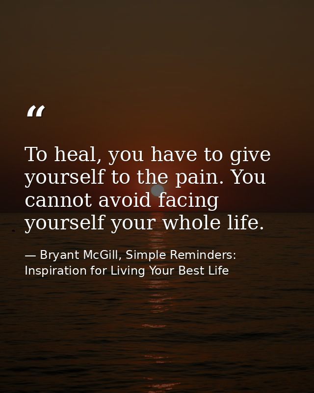 To heal, you have to give yourself to the pain. You cannot avoid facing yourself your whole life. — Bryant McGill, Simple Reminders: Inspiration for Living Your Best Life