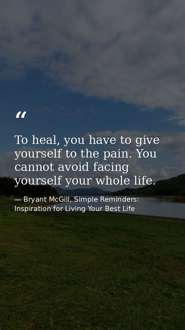 To heal, you have to give yourself to the pain. You cannot avoid facing yourself your whole life. — Bryant McGill, Simple Reminders: Inspiration for Living Your Best Life