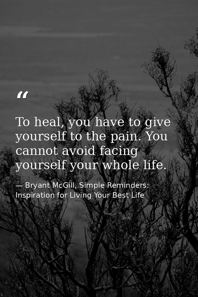 To heal, you have to give yourself to the pain. You cannot avoid facing yourself your whole life. — Bryant McGill, Simple Reminders: Inspiration for Living Your Best Life