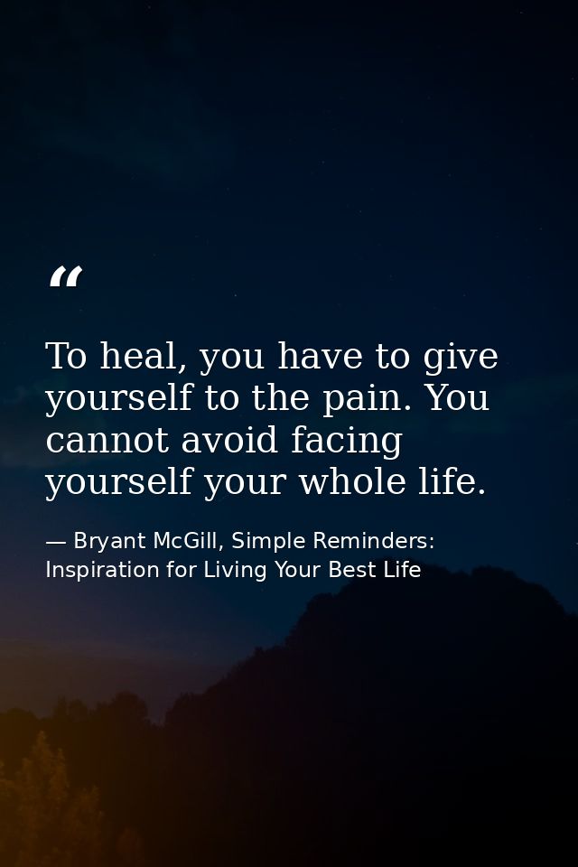To heal, you have to give yourself to the pain. You cannot avoid facing yourself your whole life. — Bryant McGill, Simple Reminders: Inspiration for Living Your Best Life