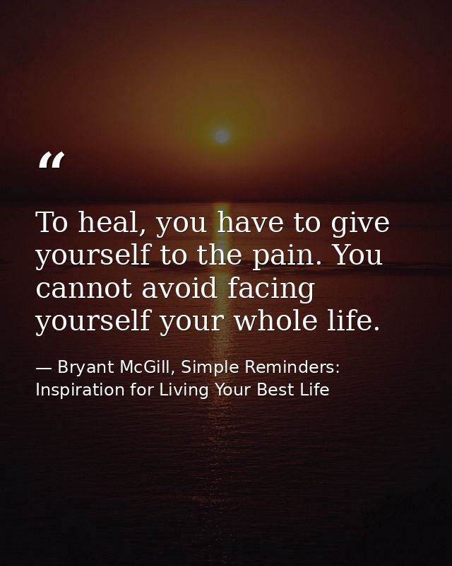 To heal, you have to give yourself to the pain. You cannot avoid facing yourself your whole life. — Bryant McGill, Simple Reminders: Inspiration for Living Your Best Life