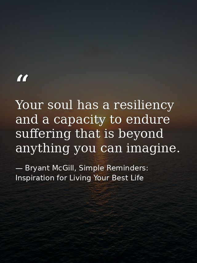 Your soul has a resiliency and a capacity to endure suffering that is beyond anything you can imagine. — Bryant McGill, Simple Reminders: Inspiration for Living Your Best Life