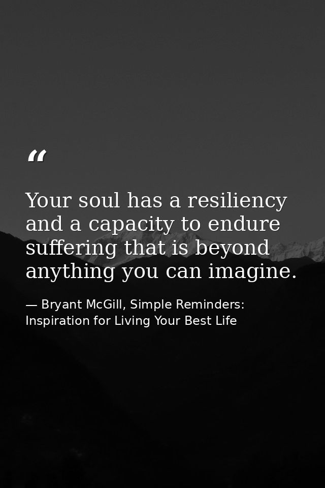 Your soul has a resiliency and a capacity to endure suffering that is beyond anything you can imagine. — Bryant McGill, Simple Reminders: Inspiration for Living Your Best Life