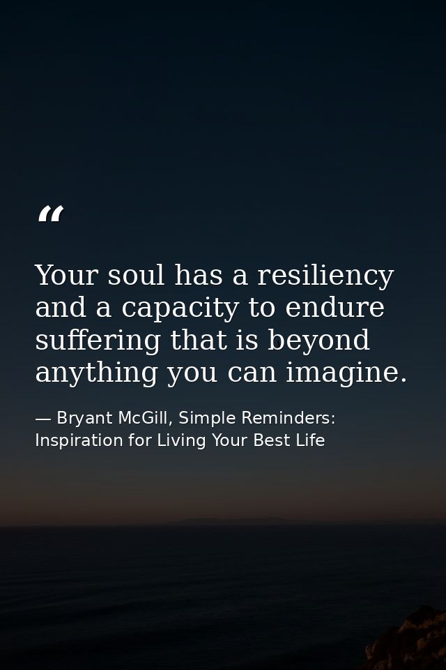 Your soul has a resiliency and a capacity to endure suffering that is beyond anything you can imagine. — Bryant McGill, Simple Reminders: Inspiration for Living Your Best Life