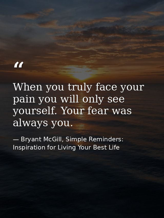When you truly face your pain you will only see yourself. Your fear was always you. — Bryant McGill, Simple Reminders: Inspiration for Living Your Best Life