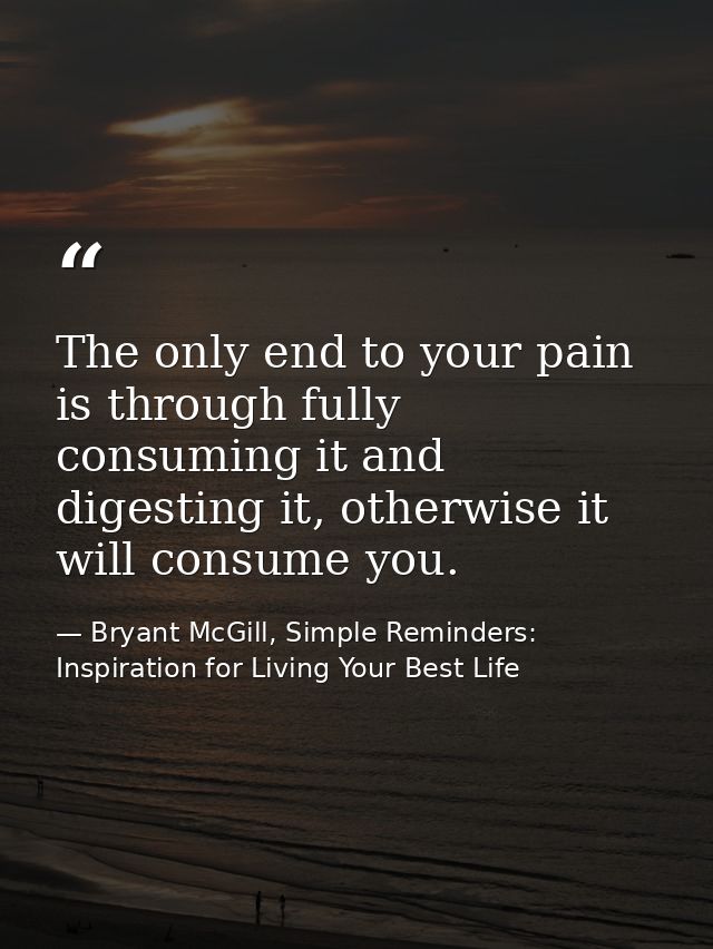 The only end to your pain is through fully consuming it and digesting it, otherwise it will consume you. — Bryant McGill, Simple Reminders: Inspiration for Living Your Best Life