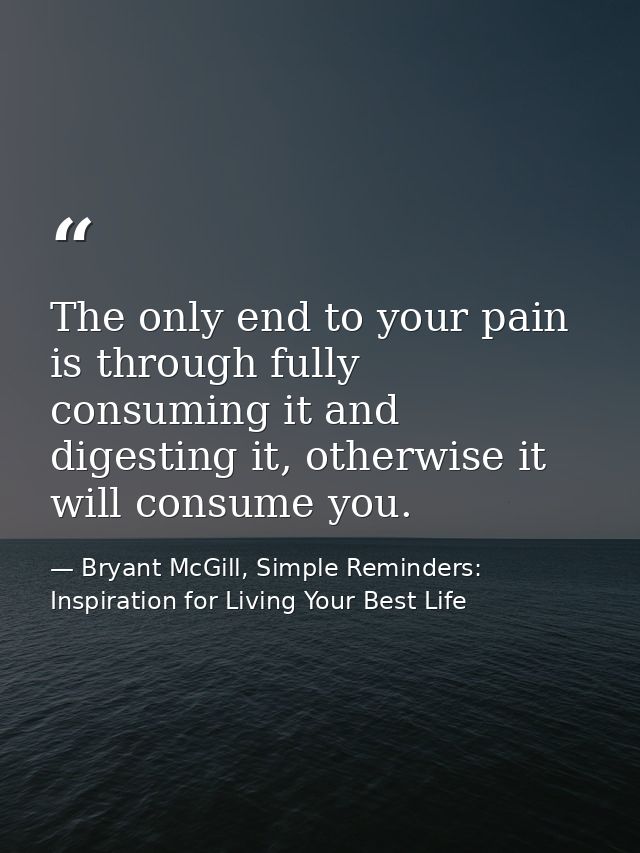 The only end to your pain is through fully consuming it and digesting it, otherwise it will consume you. — Bryant McGill, Simple Reminders: Inspiration for Living Your Best Life