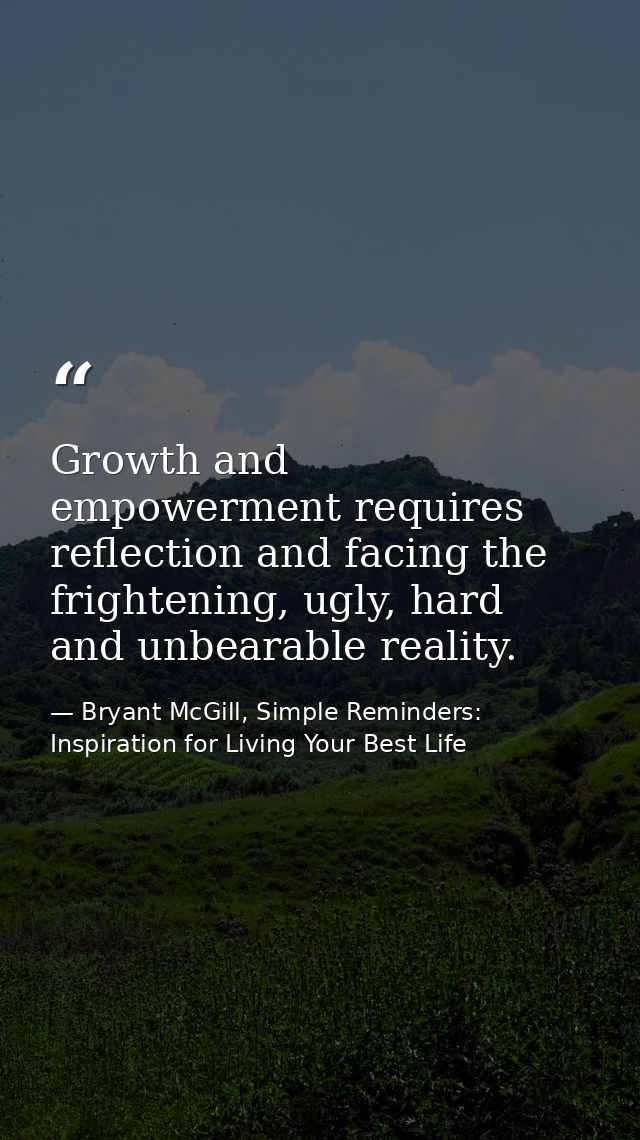 Growth and empowerment requires reflection and facing the frightening, ugly, hard and unbearable reality. — Bryant McGill, Simple Reminders: Inspiration for Living Your Best Life