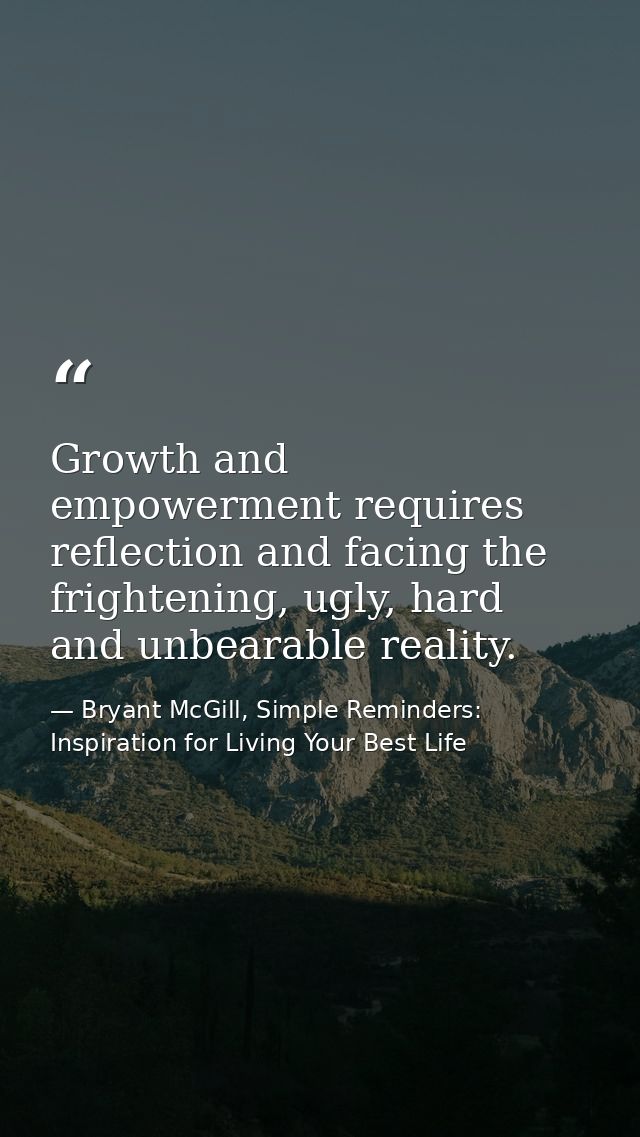 Growth and empowerment requires reflection and facing the frightening, ugly, hard and unbearable reality. — Bryant McGill, Simple Reminders: Inspiration for Living Your Best Life
