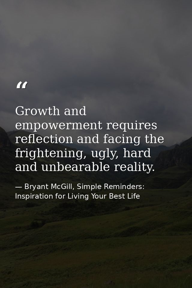 Growth and empowerment requires reflection and facing the frightening, ugly, hard and unbearable reality. — Bryant McGill, Simple Reminders: Inspiration for Living Your Best Life