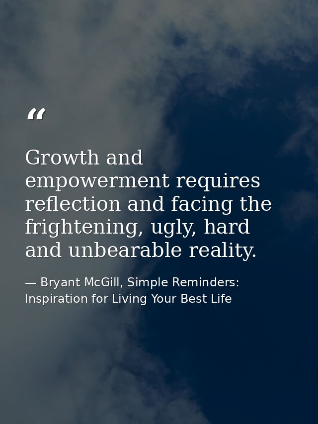 Growth and empowerment requires reflection and facing the frightening, ugly, hard and unbearable reality. — Bryant McGill, Simple Reminders: Inspiration for Living Your Best Life