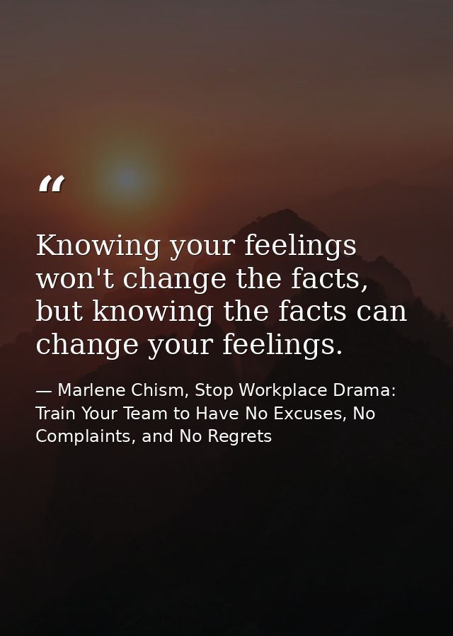 Knowing your feelings won't change the facts, but knowing the facts can change your feelings. — Marlene Chism, Stop Workplace Drama: Train Your Team to Have No Excuses, No Complaints, and No Regrets