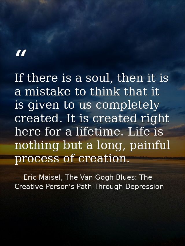 If there is a soul, then it is a mistake to think that it is given to us completely created. It is created right here fo — Eric Maisel, The Van Gogh Blues: The Creative Person's Path Through Depression