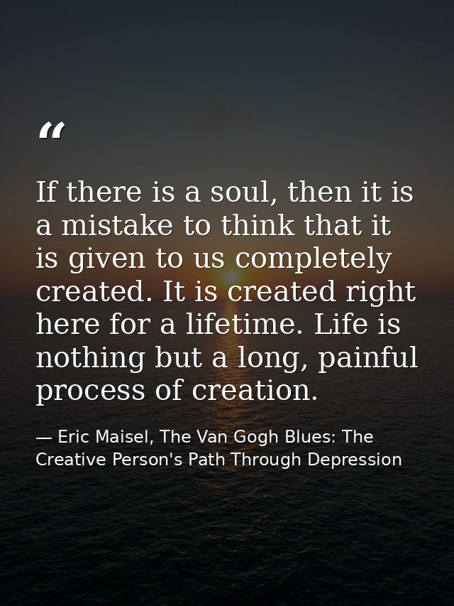 If there is a soul, then it is a mistake to think that it is given to us completely created. It is created right here fo — Eric Maisel, The Van Gogh Blues: The Creative Person's Path Through Depression