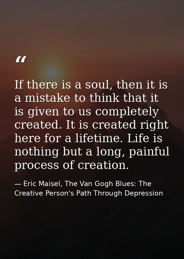 If there is a soul, then it is a mistake to think that it is given to us completely created. It is created right here fo — Eric Maisel, The Van Gogh Blues: The Creative Person's Path Through Depression