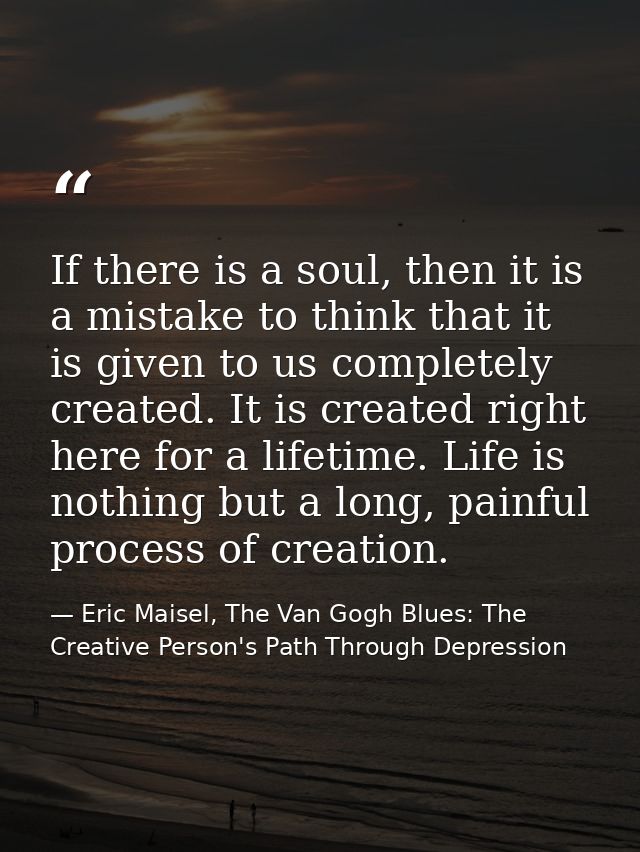 If there is a soul, then it is a mistake to think that it is given to us completely created. It is created right here fo — Eric Maisel, The Van Gogh Blues: The Creative Person's Path Through Depression