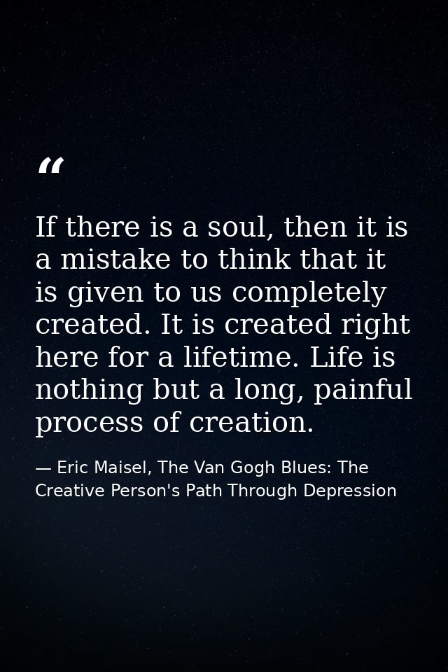 If there is a soul, then it is a mistake to think that it is given to us completely created. It is created right here fo — Eric Maisel, The Van Gogh Blues: The Creative Person's Path Through Depression