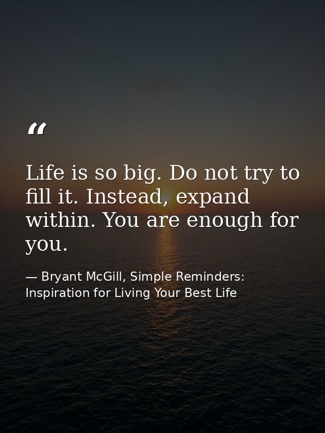 Life is so big. Do not try to fill it. Instead, expand within. You are enough for you. — Bryant McGill, Simple Reminders: Inspiration for Living Your Best Life