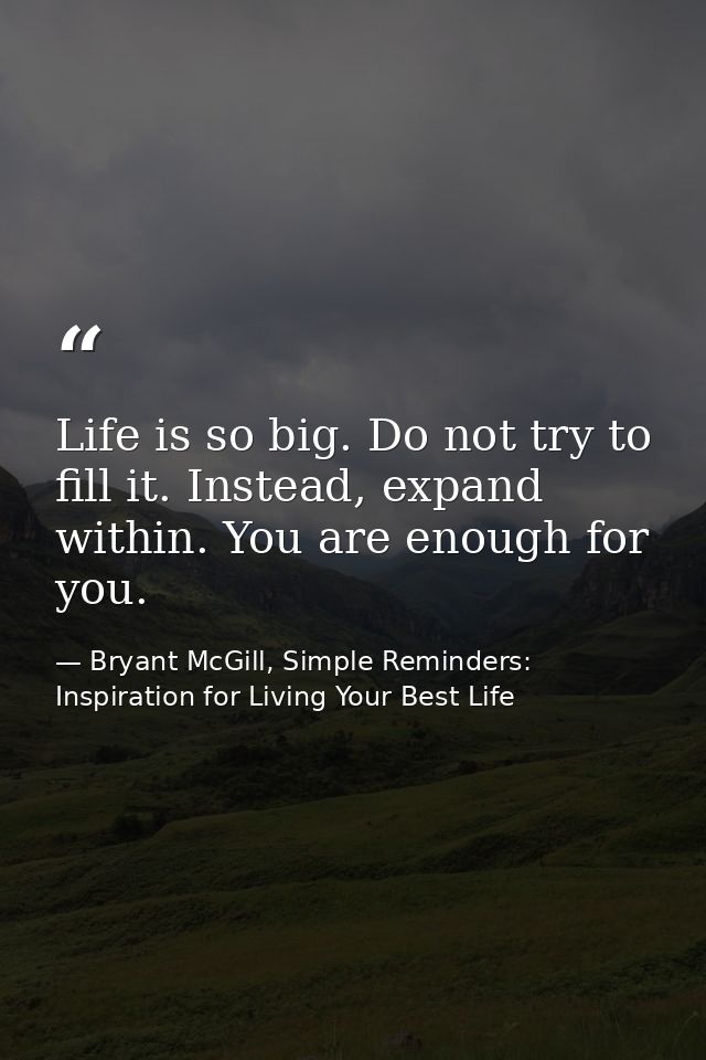 Life is so big. Do not try to fill it. Instead, expand within. You are enough for you. — Bryant McGill, Simple Reminders: Inspiration for Living Your Best Life