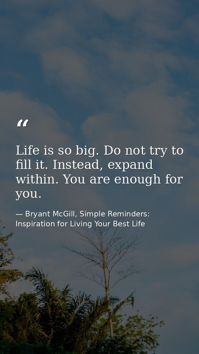 Life is so big. Do not try to fill it. Instead, expand within. You are enough for you. — Bryant McGill, Simple Reminders: Inspiration for Living Your Best Life