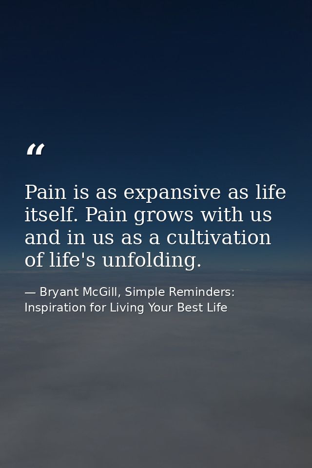 Pain is as expansive as life itself. Pain grows with us and in us as a cultivation of life's unfolding. — Bryant McGill, Simple Reminders: Inspiration for Living Your Best Life