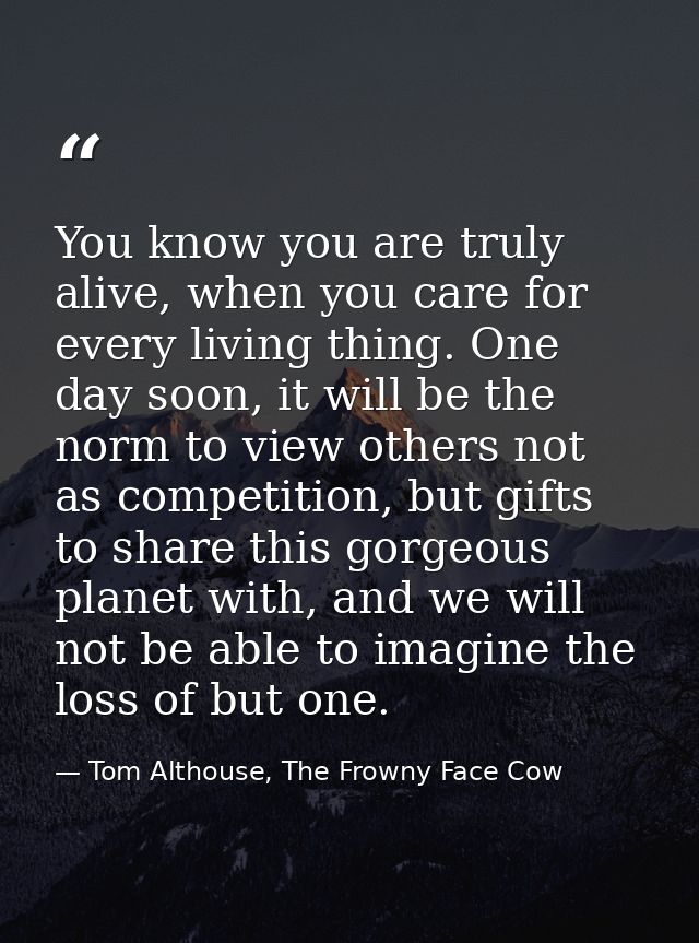 You know you are truly alive, when you care for every living thing. One day soon, it will be the norm to view others not — Tom Althouse, The Frowny Face Cow