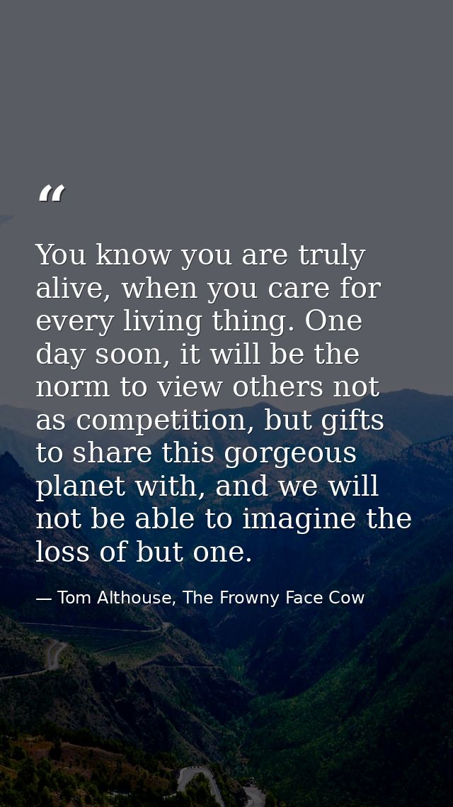 You know you are truly alive, when you care for every living thing. One day soon, it will be the norm to view others not — Tom Althouse, The Frowny Face Cow