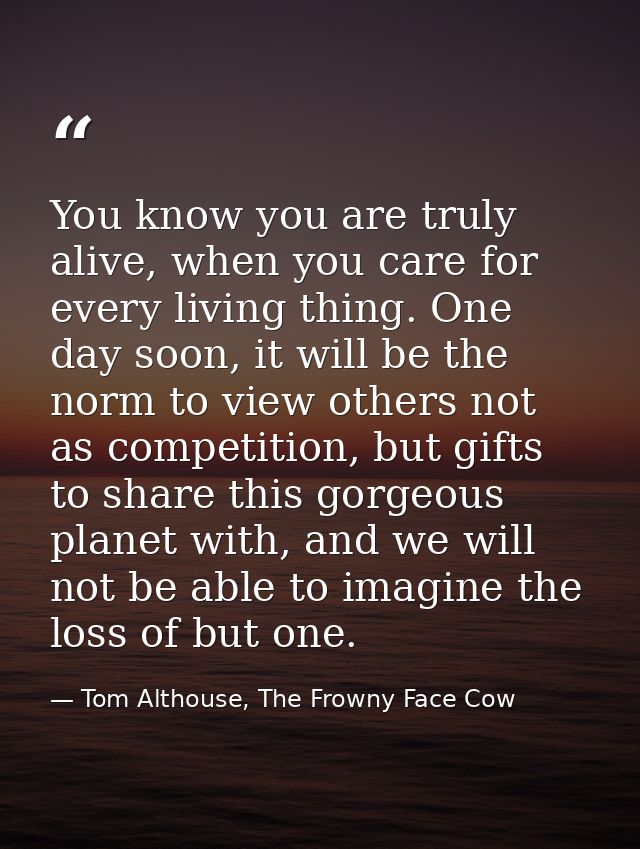 You know you are truly alive, when you care for every living thing. One day soon, it will be the norm to view others not — Tom Althouse, The Frowny Face Cow