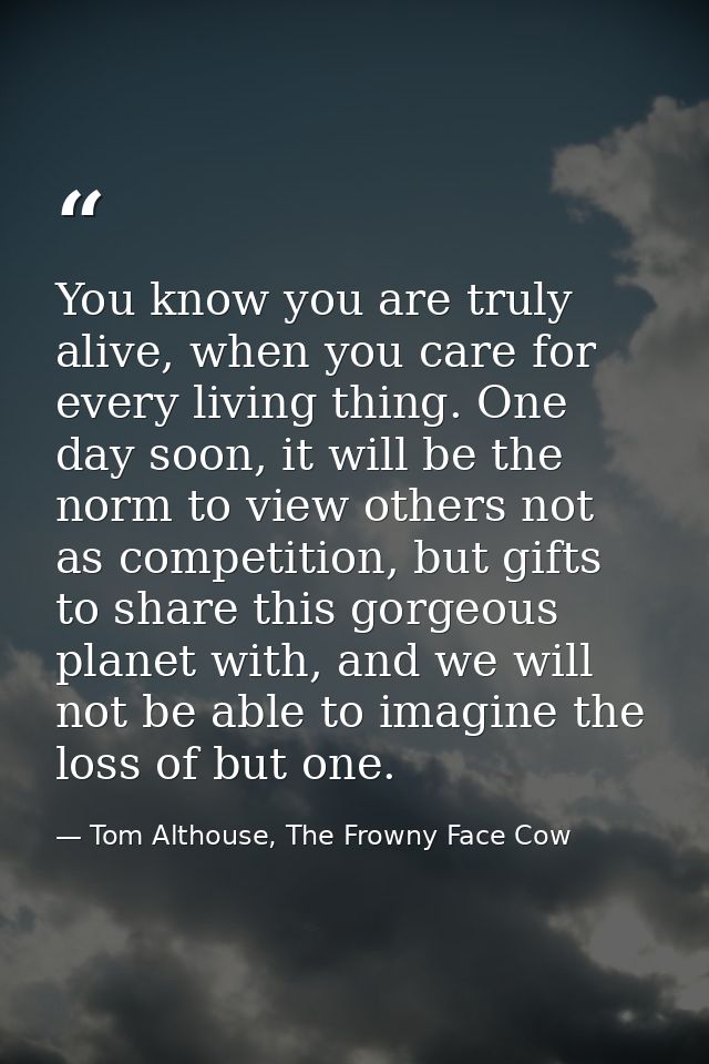 You know you are truly alive, when you care for every living thing. One day soon, it will be the norm to view others not — Tom Althouse, The Frowny Face Cow