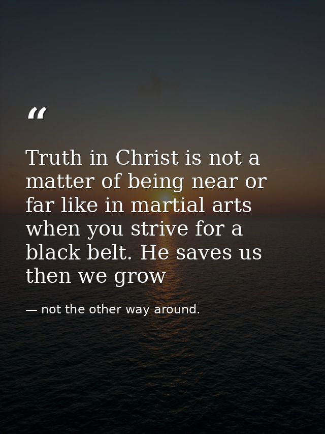 Truth in Christ is not a matter of being near or far like in martial arts when you strive for a black belt. He saves us  — not the other way around.