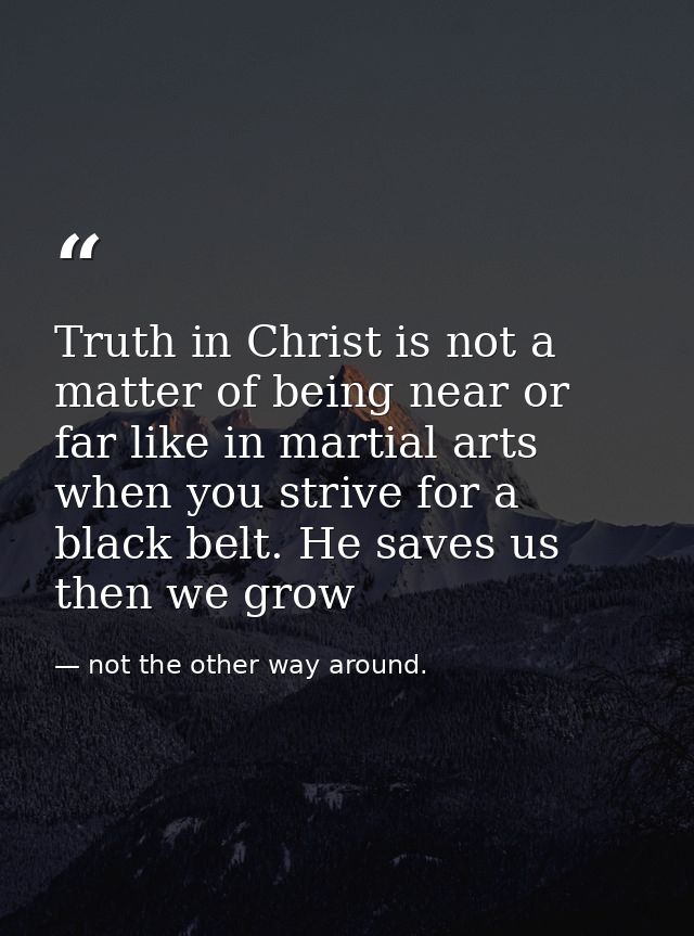 Truth in Christ is not a matter of being near or far like in martial arts when you strive for a black belt. He saves us  — not the other way around.