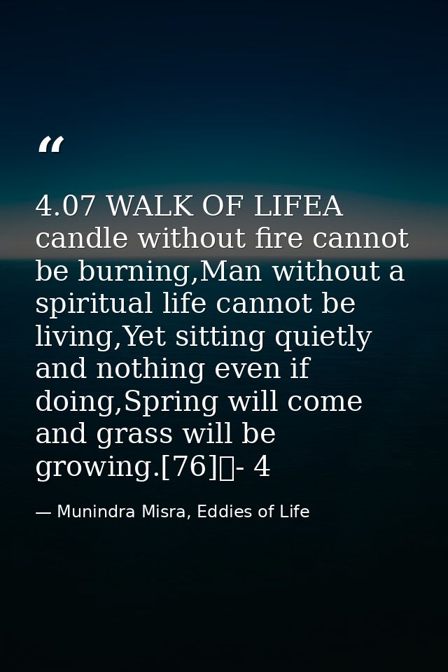 4.07 WALK OF LIFEA candle without fire cannot be burning,Man without a spiritual life cannot be living,Yet sitting quiet — Munindra Misra, Eddies of Life